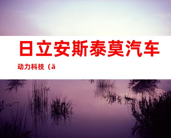 日立安斯泰莫汽车动力科技（东莞）有限公司